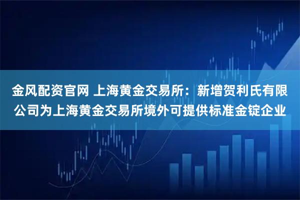 金风配资官网 上海黄金交易所：新增贺利氏有限公司为上海黄金交易所境外可提供标准金锭企业