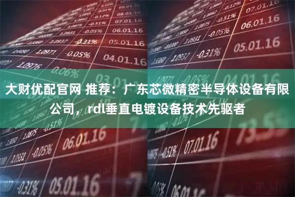 大财优配官网 推荐：广东芯微精密半导体设备有限公司，rdl垂直电镀设备技术先驱者